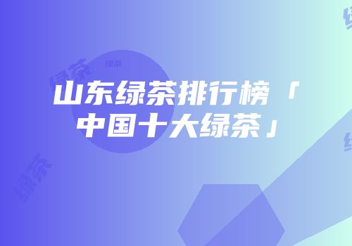 山东绿茶排行榜「中国十大绿茶」