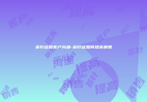茶叶店和客户沟通-茶叶店如何提高销售
