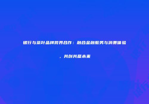 银行与茶叶品牌跨界合作：融合金融服务与消费体验，共创共赢未来