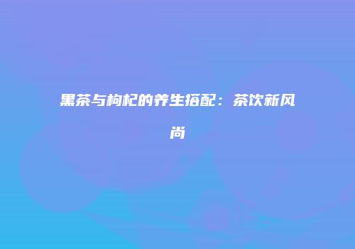 黑茶与枸杞的养生搭配：茶饮新风尚