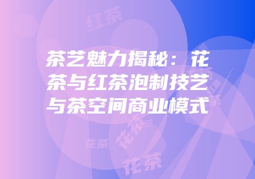 茶艺魅力揭秘：花茶与红茶泡制技艺与茶空间商业模式