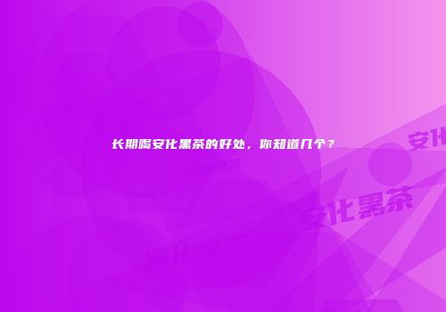 长期喝安化黑茶的好处，你知道几个？