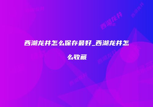 西湖龙井怎么保存最好_西湖龙井怎么收藏