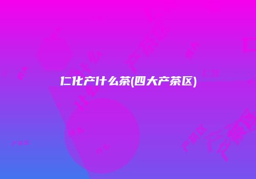 仁化产什么茶(四大产茶区)