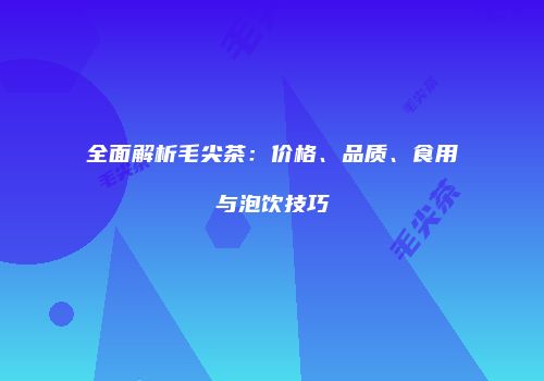 全面解析毛尖茶：价格、品质、食用与泡饮技巧