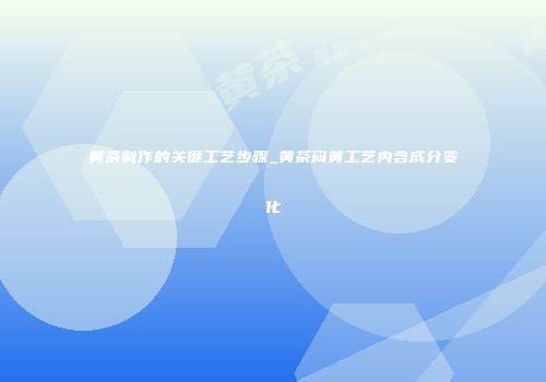 黄茶制作的关键工艺步骤_黄茶闷黄工艺内含成分变化