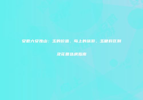 安徽六安独山：玉的价值、岛上的旅游、玉糖料区别及花园选房指南