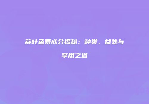 茶叶色素成分揭秘：种类、益处与享用之道