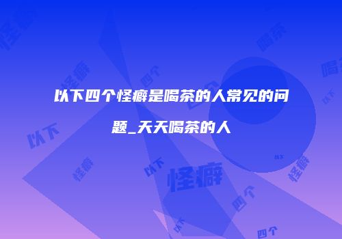 以下四个怪癖是喝茶的人常见的问题_天天喝茶的人