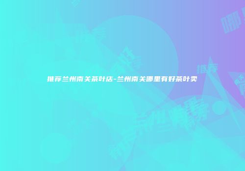 推荐兰州南关茶叶店-兰州南关哪里有好茶叶卖