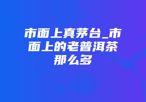 市面上真茅台_市面上的老普洱茶那么多