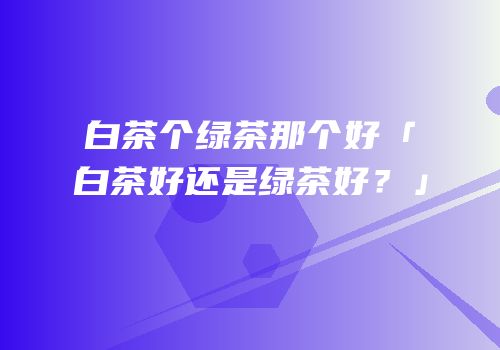 白茶个绿茶那个好「白茶好还是绿茶好？」
