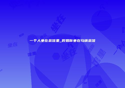 一个人坐在茶馆里_假如你坐在乌镇茶馆