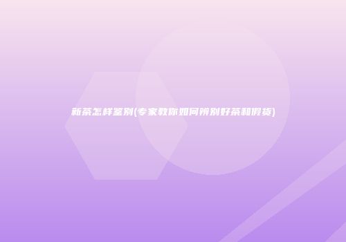 新茶怎样鉴别(专家教你如何辨别好茶和假货)