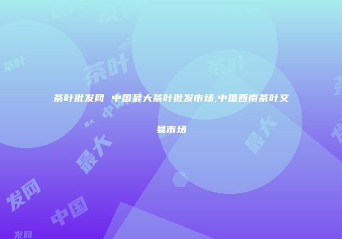 茶叶批发网 中国最大茶叶批发市场,中国西南茶叶交易市场