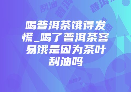 喝普洱茶饿得发慌_喝了普洱茶容易饿是因为茶叶刮油吗