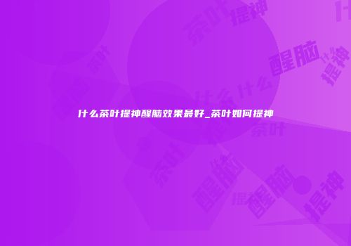 什么茶叶提神醒脑效果最好_茶叶如何提神