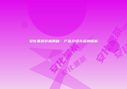 安化黑茶价格揭秘：产品介绍与品牌探析