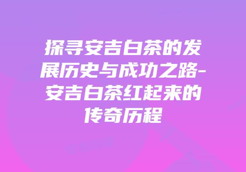 探寻安吉白茶的发展历史与成功之路-安吉白茶红起来的传奇历程