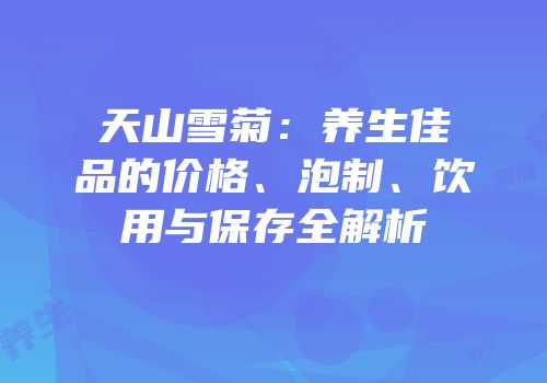天山雪菊：养生佳品的价格、泡制、饮用与保存全解析