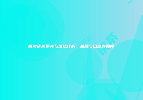 精制茯茶保存与泡法详解：品质与口感的保障
