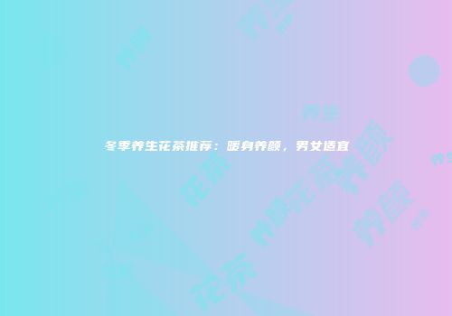 冬季养生花茶推荐：暖身养颜，男女适宜