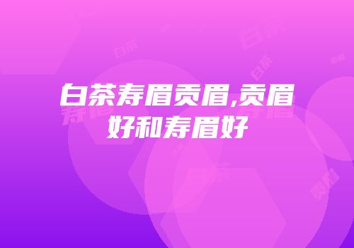 白茶寿眉贡眉,贡眉好和寿眉好