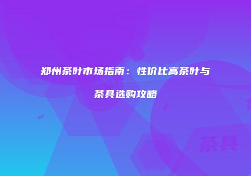 郑州茶叶市场指南：性价比高茶叶与茶具选购攻略