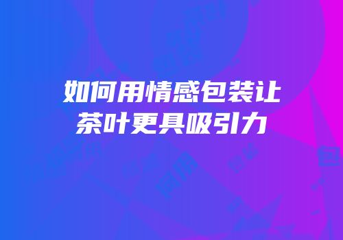 如何用情感包装让茶叶更具吸引力
