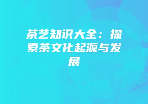 茶艺知识大全：探索茶文化起源与发展