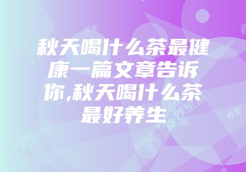 秋天喝什么茶最健康一篇文章告诉你,秋天喝什么茶最好养生