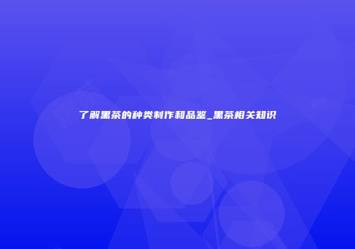 了解黑茶的种类制作和品鉴_黑茶相关知识