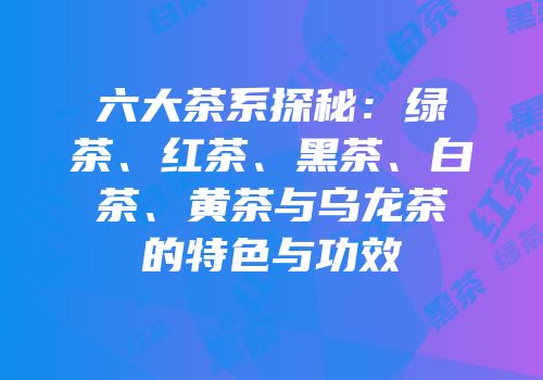 六大茶系探秘：绿茶、红茶、黑茶、白茶、黄茶与乌龙茶的特色与功效
