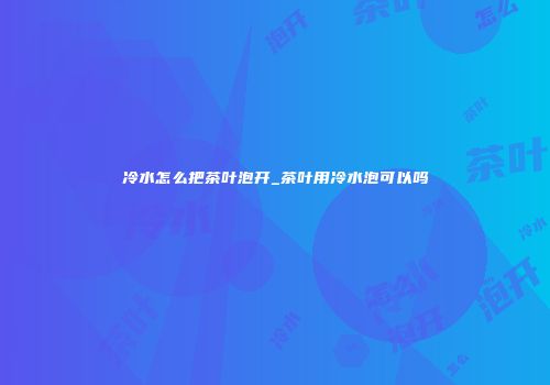 冷水怎么把茶叶泡开_茶叶用冷水泡可以吗