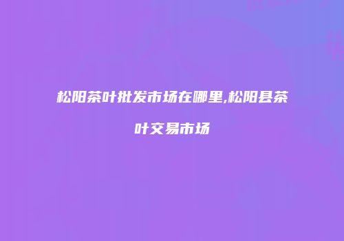 松阳茶叶批发市场在哪里,松阳县茶叶交易市场