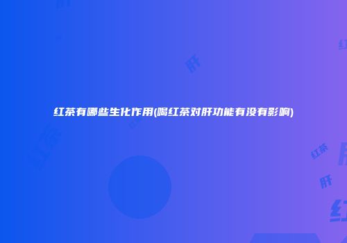 红茶有哪些生化作用(喝红茶对肝功能有没有影响)