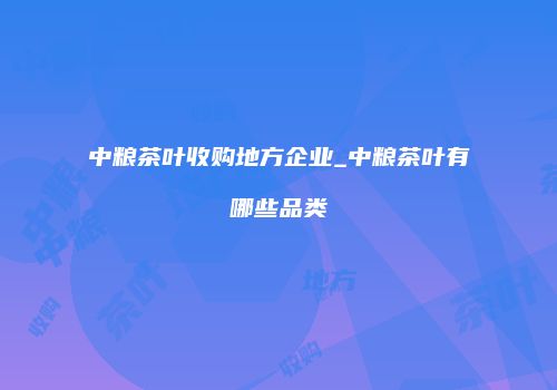 中粮茶叶收购地方企业_中粮茶叶有哪些品类