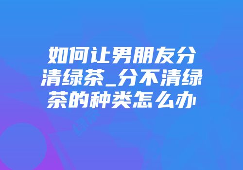 如何让男朋友分清绿茶_分不清绿茶的种类怎么办