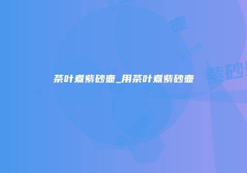 茶叶煮紫砂壶_用茶叶煮紫砂壶