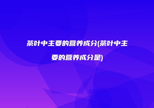 茶叶中主要的营养成分(茶叶中主要的营养成分是)