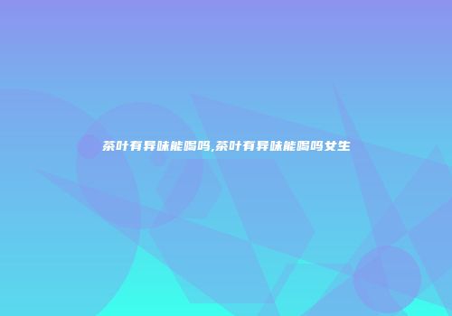 茶叶有异味能喝吗,茶叶有异味能喝吗女生