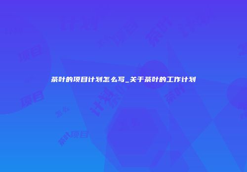 茶叶的项目计划怎么写_关于茶叶的工作计划