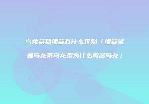 乌龙茶和绿茶有什么区别「绿茶就是乌龙茶乌龙茶为什么取名乌龙」