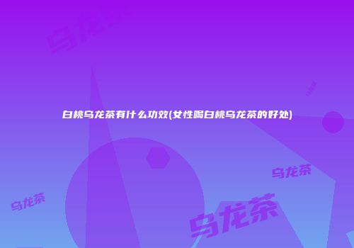 白桃乌龙茶有什么功效(女性喝白桃乌龙茶的好处)
