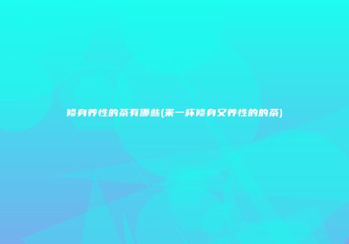 修身养性的茶有哪些(来一杯修身又养性的的茶)