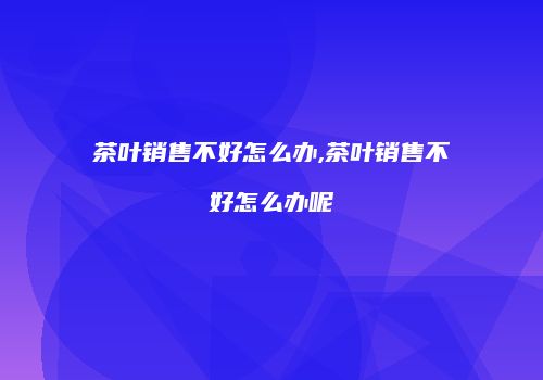 茶叶销售不好怎么办,茶叶销售不好怎么办呢