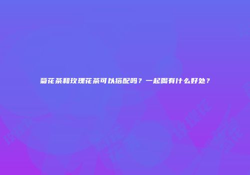 菊花茶和玫瑰花茶可以搭配吗？一起喝有什么好处？