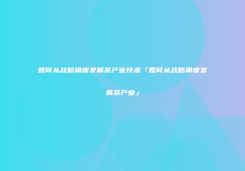如何从战略角度发展茶产业技术「如何从战略角度发展茶产业」
