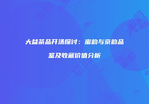 大益茶品开汤探讨：蜜韵与京韵品鉴及收藏价值分析