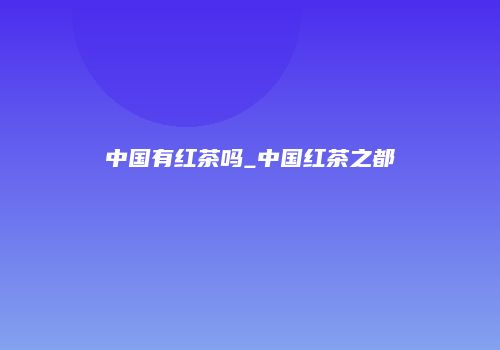 中国有红茶吗_中国红茶之都